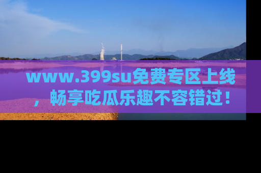 www.399su免费专区上线，畅享吃瓜乐趣不容错过！