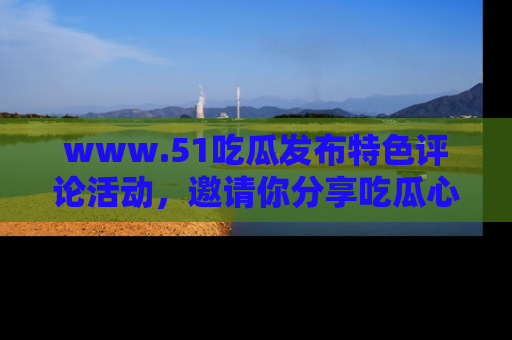 www.51吃瓜发布特色评论活动，邀请你分享吃瓜心得与看法！