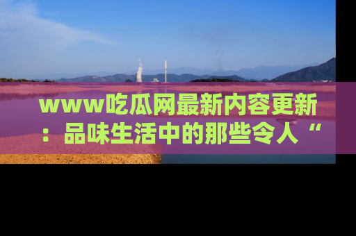 www吃瓜网最新内容更新：品味生活中的那些令人“吃瓜”的故事