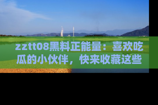 zztt08黑料正能量：喜欢吃瓜的小伙伴，快来收藏这些优质资源！