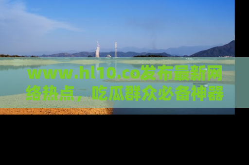 www.hl10.co发布最新网络热点，吃瓜群众必备神器