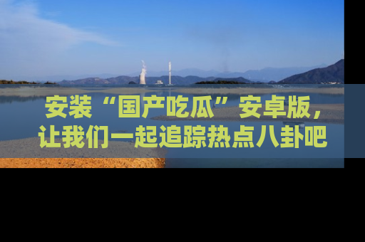 安装“国产吃瓜”安卓版，让我们一起追踪热点八卦吧～