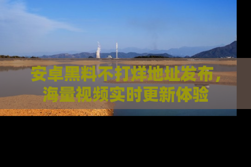 安卓黑料不打烊地址发布，海量视频实时更新体验