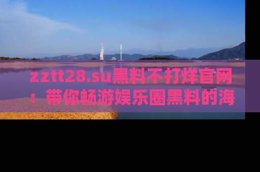 zztt28.su黑料不打烊官网：带你畅游娱乐圈黑料的海洋，掌握每一条最新消息