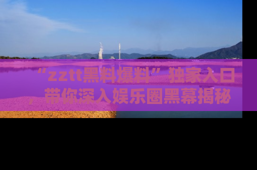 “zztt黑料爆料”独家入口，带你深入娱乐圈黑幕揭秘