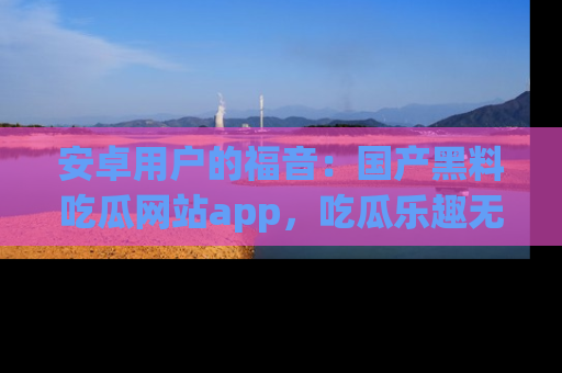 安卓用户的福音：国产黑料吃瓜网站app，吃瓜乐趣无穷尽！