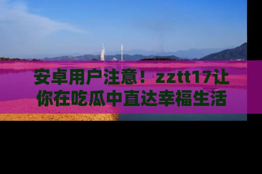 安卓用户注意！zztt17让你在吃瓜中直达幸福生活