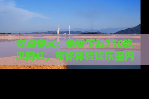 安卓专属：免费下载718吃瓜网红，带你体验娱乐圈内幕