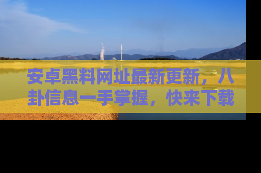 安卓黑料网址最新更新，八卦信息一手掌握，快来下载