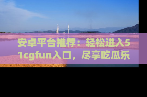 安卓平台推荐：轻松进入51cgfun入口，尽享吃瓜乐趣
