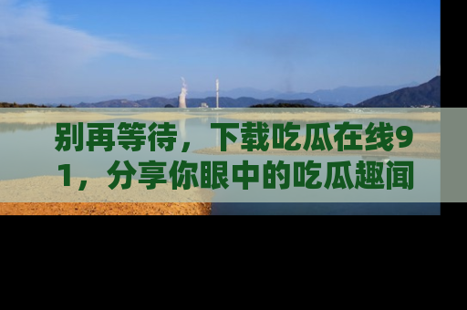 别再等待，下载吃瓜在线91，分享你眼中的吃瓜趣闻吧！