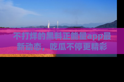 不打烊的黑料正能量app最新动态，吃瓜不停更精彩