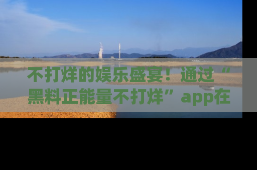 不打烊的娱乐盛宴！通过“黑料正能量不打烊”app在线观看最新内容，链接在此，不容错过！