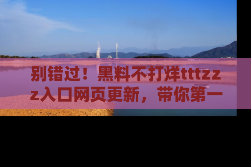 别错过！黑料不打烊tttzzz入口网页更新，带你第一时间了解最新动态！