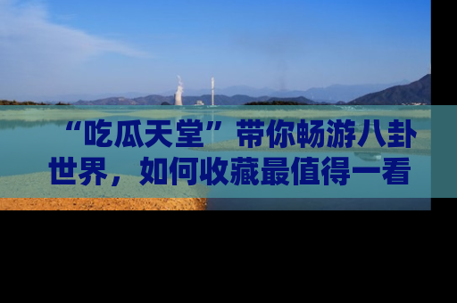 “吃瓜天堂”带你畅游八卦世界，如何收藏最值得一看的趣闻？