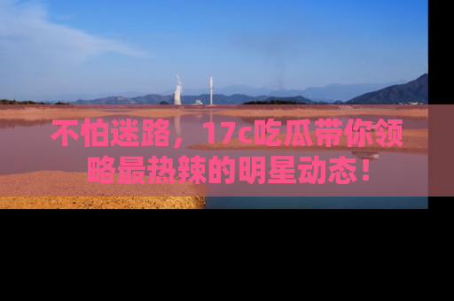 不怕迷路，17c吃瓜带你领略最热辣的明星动态！