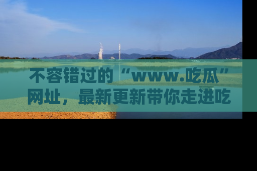 不容错过的“www.吃瓜”网址，最新更新带你走进吃瓜新时尚