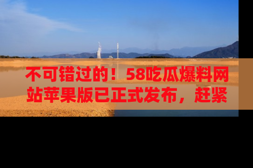 不可错过的！58吃瓜爆料网站苹果版已正式发布，赶紧体验！