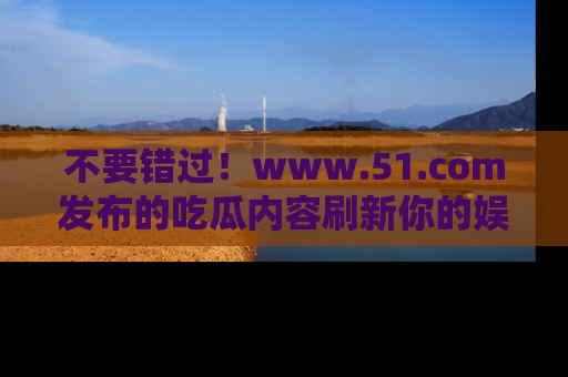 不要错过！www.51.com发布的吃瓜内容刷新你的娱乐认知