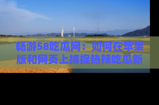 畅游58吃瓜网：如何在苹果版和网页上捕捉热辣吃瓜新闻？