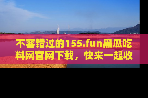 不容错过的155.fun黑瓜吃料网官网下载，快来一起收藏吃瓜新动态吧！