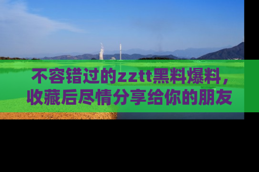 不容错过的zztt黑料爆料，收藏后尽情分享给你的朋友