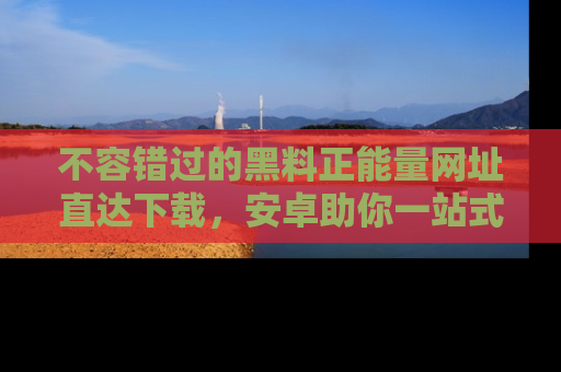 不容错过的黑料正能量网址直达下载，安卓助你一站式吃瓜体验！