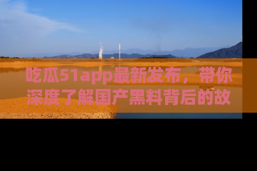 吃瓜51app最新发布，带你深度了解国产黑料背后的故事！