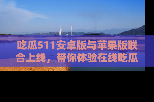 吃瓜511安卓版与苹果版联合上线，带你体验在线吃瓜新天地