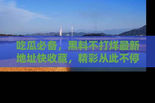 吃瓜必备，黑料不打烊最新地址快收藏，精彩从此不停！