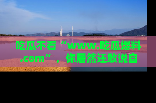 吃瓜不看“www.吃瓜爆料.com”，你居然还敢说自己是吃瓜群众？