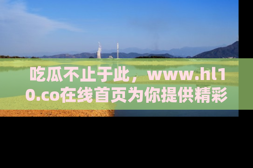 吃瓜不止于此，www.hl10.co在线首页为你提供精彩内幕