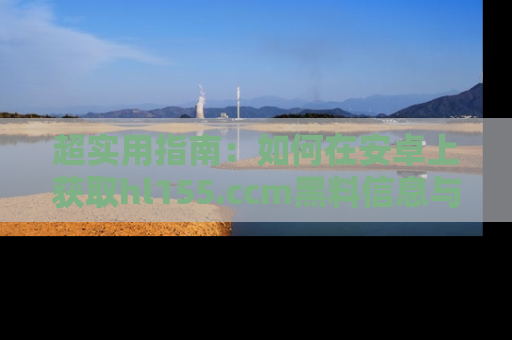 超实用指南：如何在安卓上获取hl155.ccm黑料信息与技巧