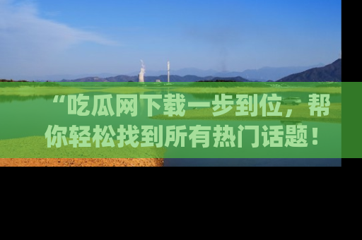 “吃瓜网下载一步到位,帮你轻松找到所有热门话题!”网址:www.chiguaw.com