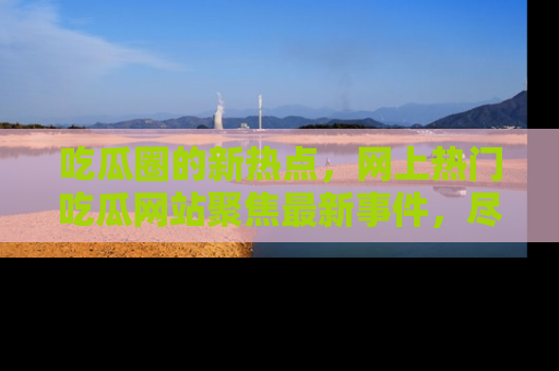 吃瓜圈的新热点，网上热门吃瓜网站聚焦最新事件，尽在吃瓜网站！