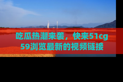 吃瓜热潮来袭，快来51cg59浏览最新的视频链接