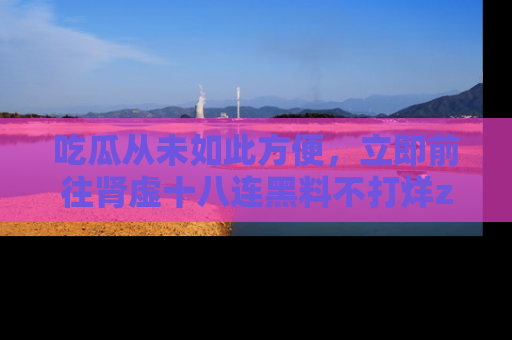 吃瓜从未如此方便，立即前往肾虚十八连黑料不打烊zzzttt，发现更多精彩，地址在这里！