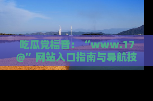 吃瓜党福音：“www.17@”网站入口指南与导航技巧全解析