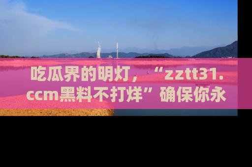 吃瓜界的明灯，“zztt31.ccm黑料不打烊”确保你永不迷路！