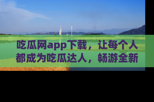 吃瓜网app下载，让每个人都成为吃瓜达人，畅游全新网页！