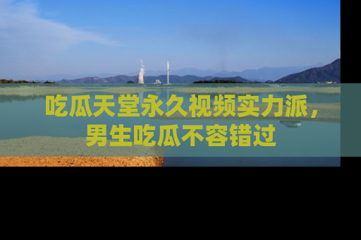 吃瓜天堂永久视频实力派，男生吃瓜不容错过