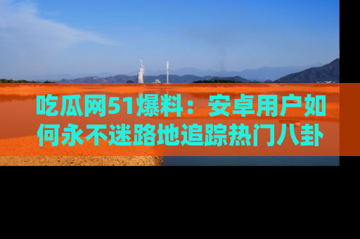吃瓜网51爆料：安卓用户如何永不迷路地追踪热门八卦信息