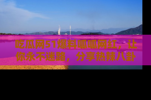 吃瓜网51爆料呱呱网红，让你永不迷路，分享热辣八卦速递！