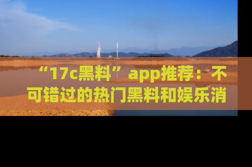 “17c黑料”app推荐：不可错过的热门黑料和娱乐消息