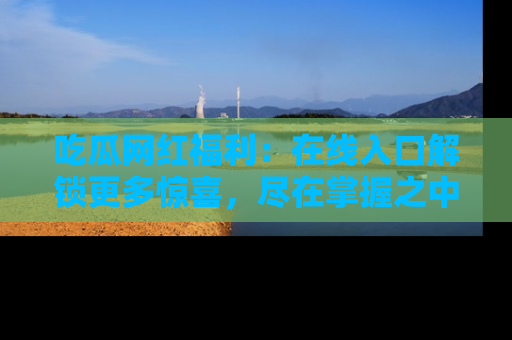 吃瓜网红福利：在线入口解锁更多惊喜，尽在掌握之中