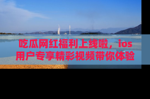 吃瓜网红福利上线啦，ios用户专享精彩视频带你体验乐趣！