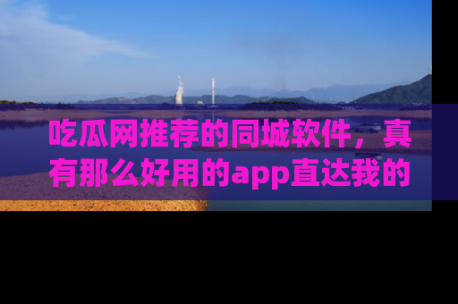 吃瓜网推荐的同城软件，真有那么好用的app直达我的心吗？