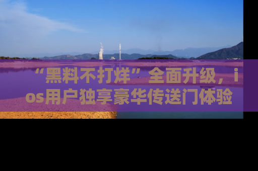 “黑料不打烊”全面升级,ios用户独享豪华传送门体验!