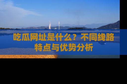 吃瓜网址是什么？不同线路特点与优势分析