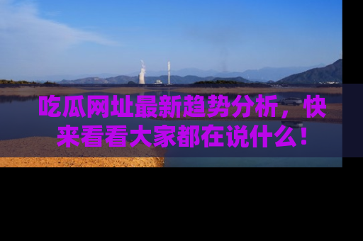 吃瓜网址最新趋势分析，快来看看大家都在说什么！
